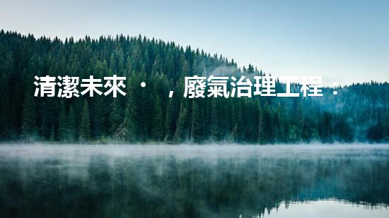 清潔未來，廢氣治理工程：解決環(huán)境難題的新方案！